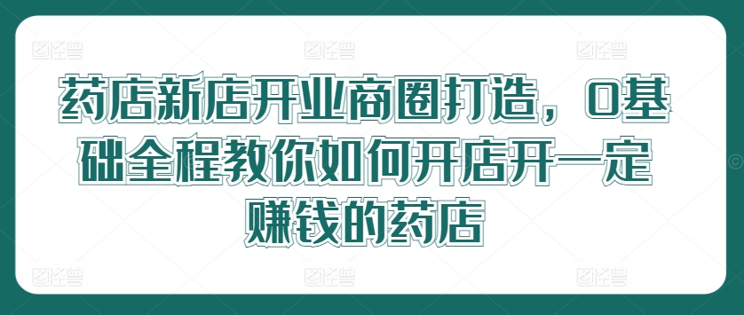 药店新店开业商圈打造，0基础全程教你如何开店开一定赚钱的药店-氚客吧