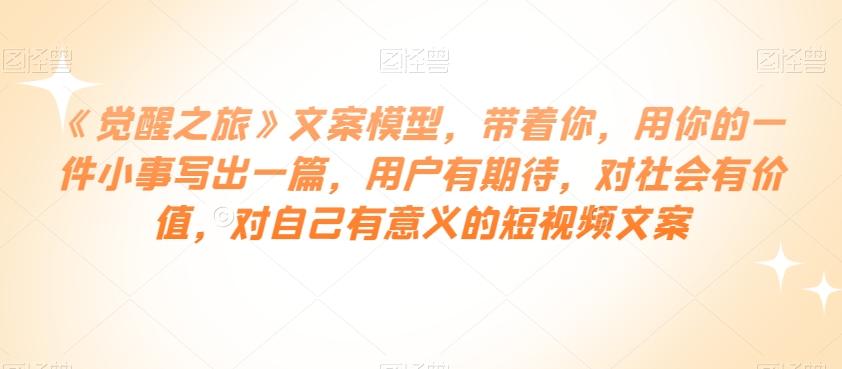 《觉醒之旅》文案模型，带着你，用你的一件小事写出一篇，用户有期待，对社会有价值，对自己有意义的短视频文案-氚客吧