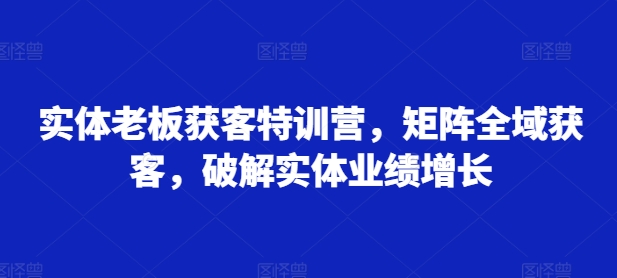 实体老板获客特训营，矩阵全域获客，破解实体业绩增长-氚客吧