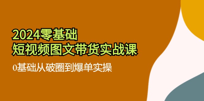 2024零基础·短视频图文带货实战课：0基础从破圈到爆单实操(35节课-氚客吧