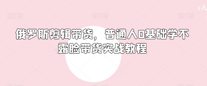 俄罗斯产品剪辑带货，普通人0基础学不露脸带货实战教程-氚客吧