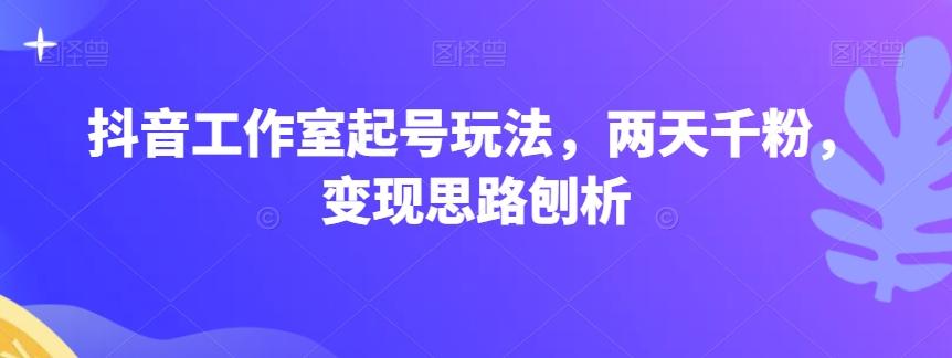 抖音工作室起号玩法，两天千粉，变现思路刨析-氚客吧