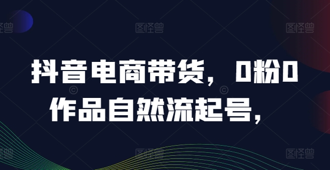 抖音电商带货，0粉0作品自然流起号，热销20多万人的抖音课程的经验分享-氚客吧