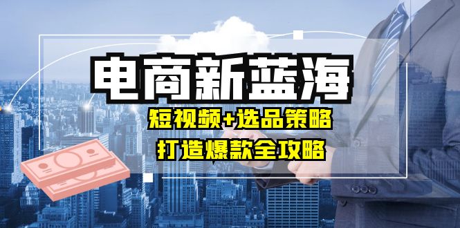 商家必看电商新蓝海：短视频+选品策略，打造爆款全攻略，月入10w+-氚客吧