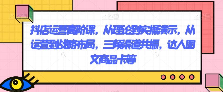 抖店运营高阶课，从理论到实操演示，从运营到战略布局，三频渠道共振，达人图文商品卡等-氚客吧