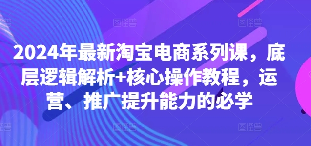 2024年最新淘宝电商系列课，底层逻辑解析+核心操作教程，运营、推广提升能力的必学-氚客吧
