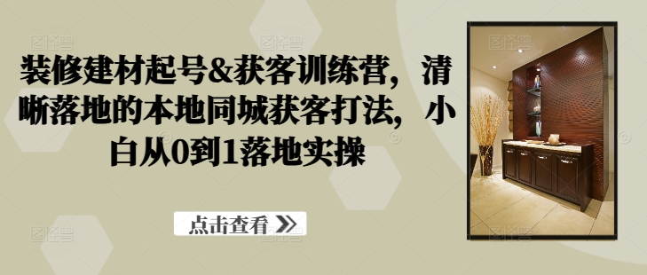 装修建材起号&获客训练营，​清晰落地的本地同城获客打法，小白从0到1落地实操-氚客吧