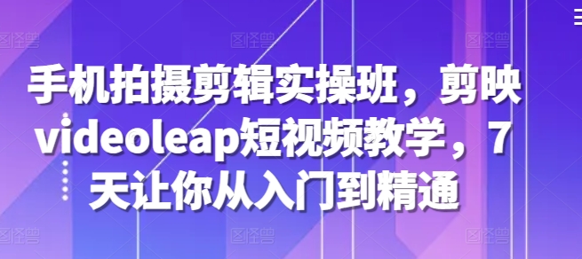 手机拍摄剪辑实操班，剪映videoleap短视频教学，7天让你从入门到精通-氚客吧