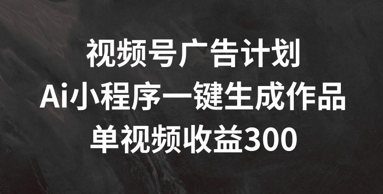 视频号广告计划，AI小程序一键生成作品， 单视频收益300+【揭秘】-氚客吧