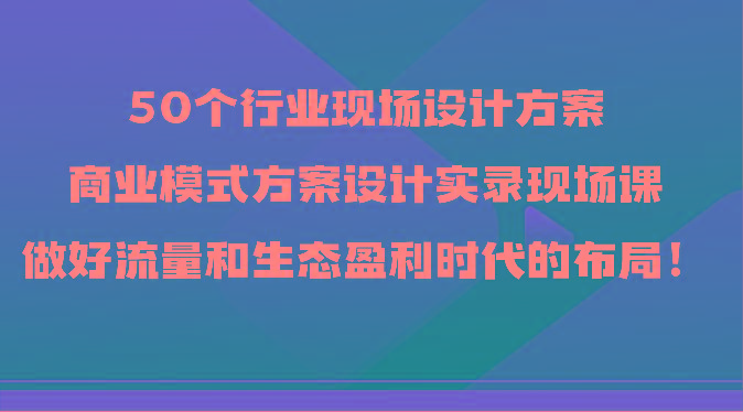 50个行业现场设计方案，商业模式方案设计实录现场课，做好流量和生态盈利时代的布局！-氚客吧