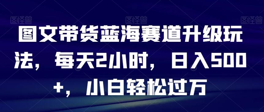 图文带货蓝海赛道升级玩法，每天2小时，日入500+，小白轻松过万-氚客吧