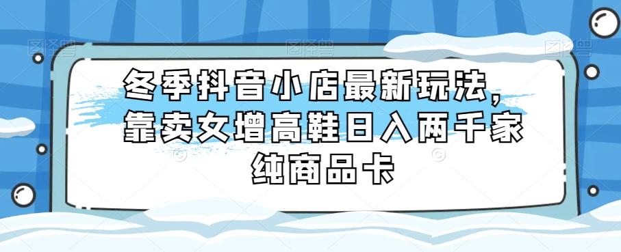 冬季抖音小店最新玩法，靠卖女增高鞋日入两千家纯商品卡【揭秘】-氚客吧