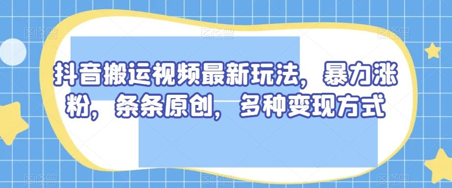 抖音搬运视频最新玩法，暴力涨粉，条条原创，多种变现方式【揭秘】-氚客吧