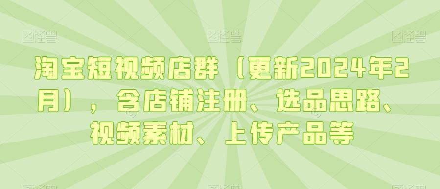 淘宝短视频店群(更新2024年2月)，含店铺注册、选品思路、视频素材、上传产品等-氚客吧