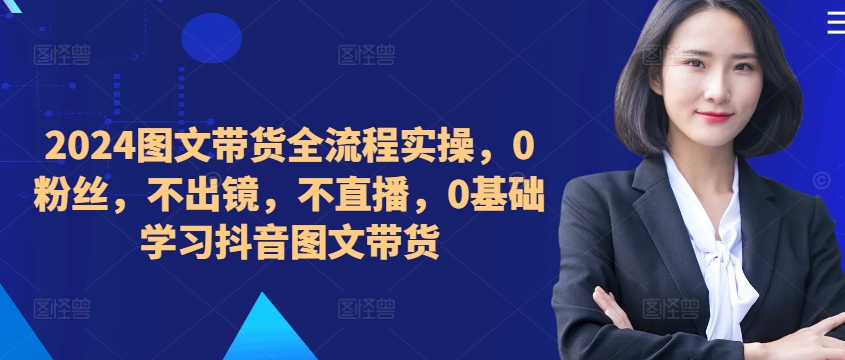 ​​​​​​2024图文带货全流程实操，0粉丝，不出镜，不直播，0基础学习抖音图文带货-氚客吧