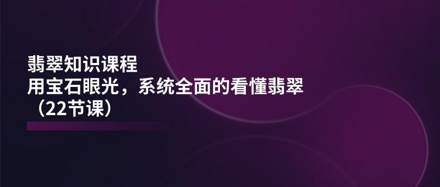 翡翠知识课程，用宝石眼光，系统全面的看懂翡翠(22节课-氚客吧