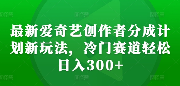 最新爱奇艺创作者分成计划新玩法，冷门赛道轻松日入300+【揭秘】-氚客吧