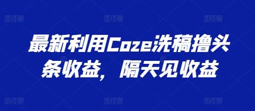 最新利用Coze洗稿撸头条收益，隔天见收益【揭秘】-氚客吧