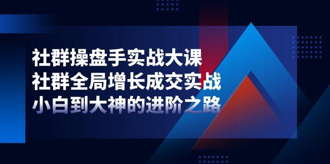 社群-操盘手实战大课：社群 全局增长成交实战，小白到大神的进阶之路-氚客吧