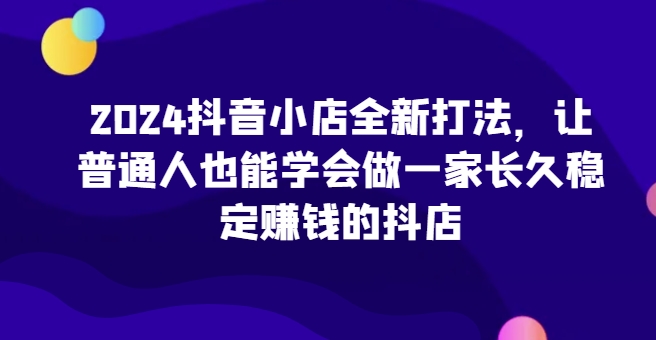 2024抖音小店全新打法，让普通人也能学会做一家长久稳定赚钱的抖店(更新)-氚客吧