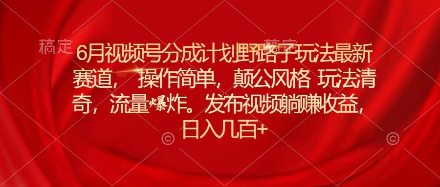 6月视频号分成计划野路子玩法最新赛道操作简单，颠公风格玩法清奇，流…-氚客吧
