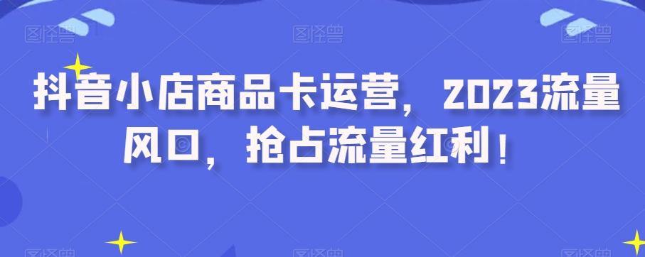 抖音小店商品卡运营，2023流量风口，抢占流量红利！-氚客吧
