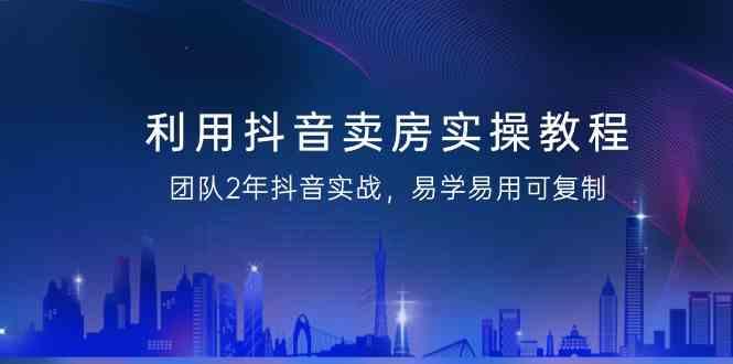 利用抖音卖房实操教程，团队2年抖音实战，易学易用可复制(无水印课程)-氚客吧