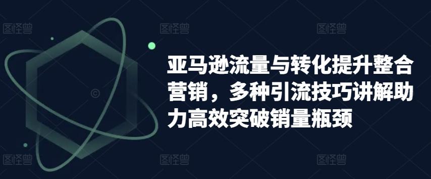 亚马逊流量与转化提升整合营销，多种引流技巧讲解助力高效突破销量瓶颈-氚客吧