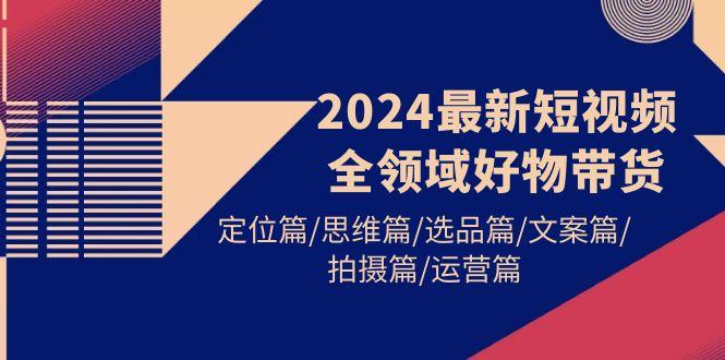 (9818期)2024最新短视频全领域好物带货 定位篇/思维篇/选品篇/文案篇/拍摄篇/运营篇-氚客吧