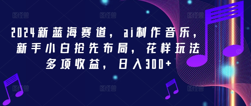 2024新蓝海赛道，ai制作音乐，新手小白抢先布局，花样玩法多项收益，日入300+【揭秘】-氚客吧