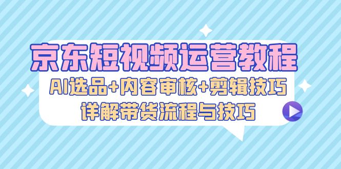 京东短视频运营教程：AI选品+内容审核+剪辑技巧，详解带货流程与技巧-氚客吧