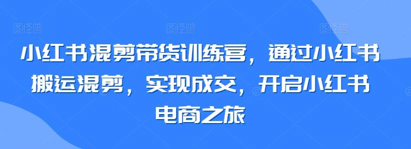 小红书混剪带货训练营，通过小红书搬运混剪，实现成交，开启小红书电商之旅-氚客吧