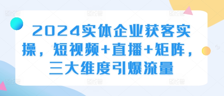 2024实体企业获客实操，短视频+直播+矩阵，三大维度引爆流量-氚客吧