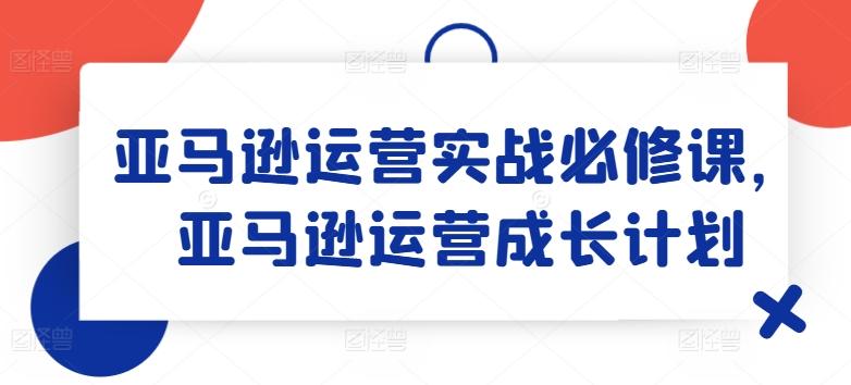 亚马逊运营实战必修课，亚马逊运营成长计划-氚客吧