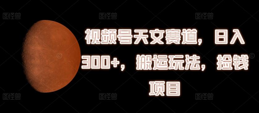 视频号天文赛道，日入300+，搬运玩法，捡钱项目【揭秘】-氚客吧