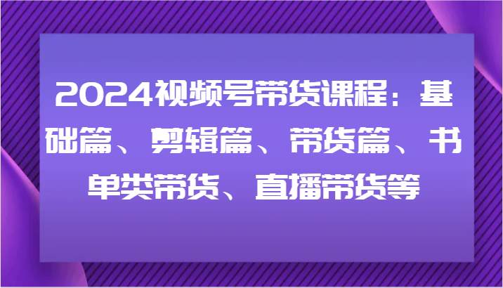 2024视频号带货课程：基础篇、剪辑篇、带货篇、书单类带货、直播带货等-氚客吧