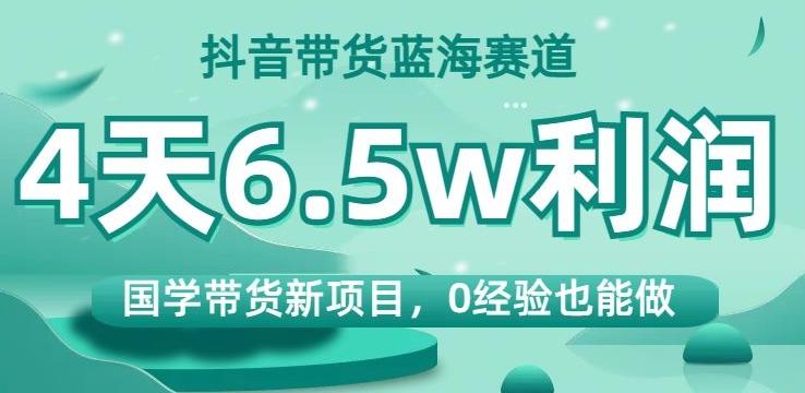 抖音带货蓝海赛道，国学带货新项目，0经验也能做，4天6.5w利润【揭秘】-氚客吧