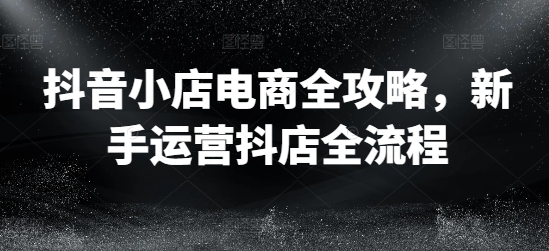 抖音小店电商全攻略，新手运营抖店全流程-氚客吧