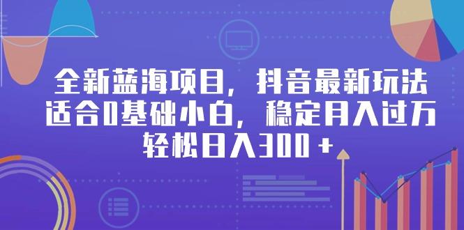 全新蓝海项目，抖音最新玩法，适合0基础小白，稳定月入过万，轻松日入300＋-氚客吧