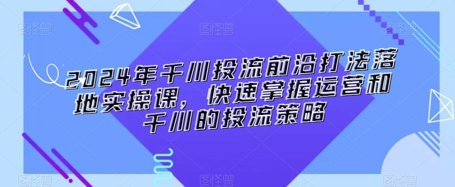 2024年千川投流前沿打法落地实操课，快速掌握运营和千川的投流策略-氚客吧