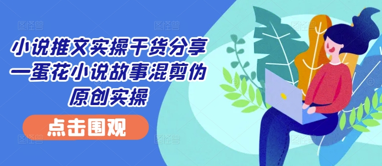 小说推文实操干货分享—蛋花小说故事混剪伪原创实操-氚客吧