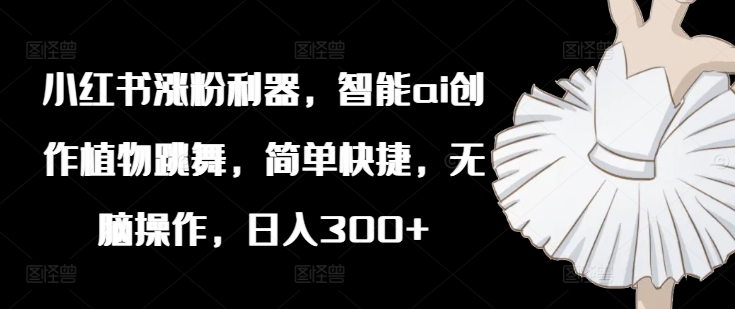 小红书涨粉利器，智能ai创作植物跳舞，简单快捷，无脑操作，日入300+-氚客吧