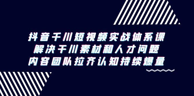 抖音千川短视频实战体系课，解决干川素材和人才问题，内容团队拉齐认知…-氚客吧