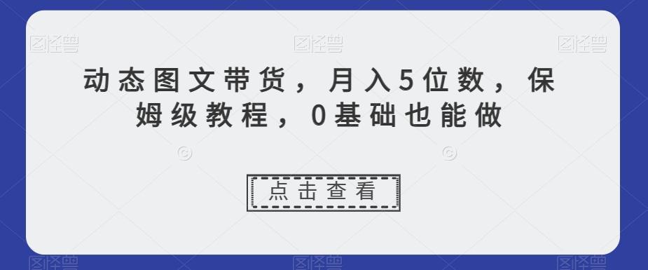 动态图文带货，月入5位数，保姆级教程，0基础也能做【揭秘】-氚客吧