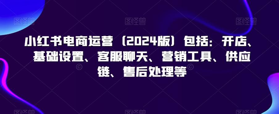 小红书电商运营(2024版)包括：开店、基础设置、客服聊天、营销工具、供应链、售后处理等-氚客吧