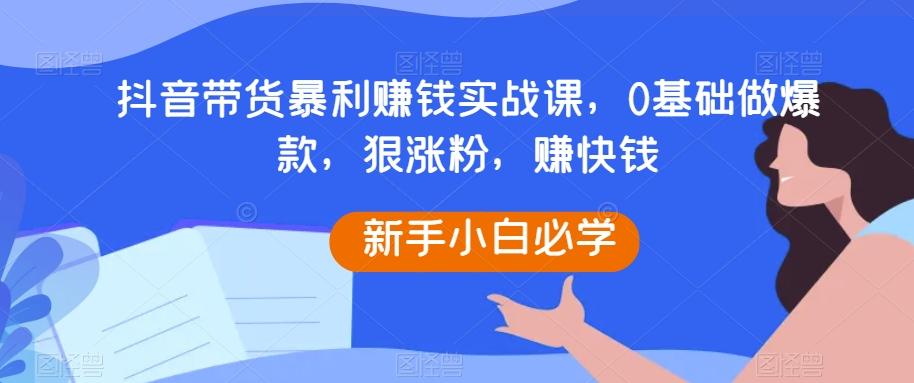 抖音带货暴利赚钱实战课，0基础做爆款，狠涨粉，赚快钱-氚客吧