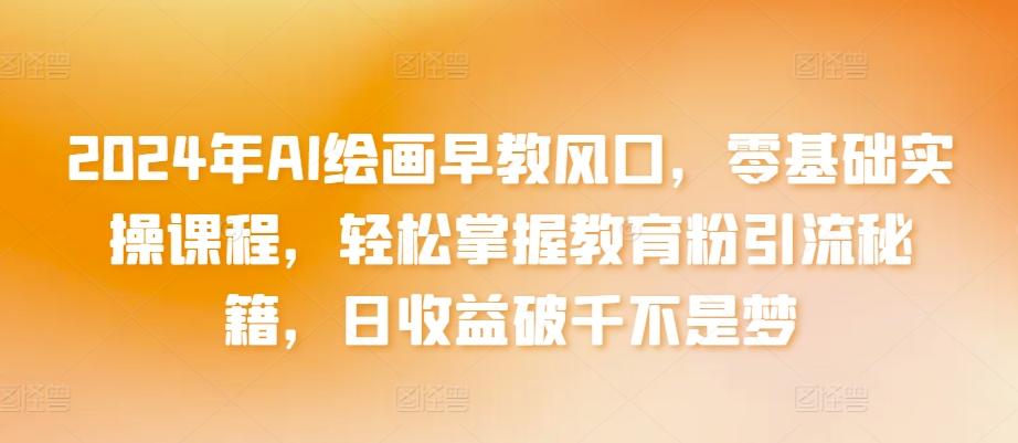 2024年AI绘画早教风口，零基础实操课程，轻松掌握教育粉引流秘籍，日收益破千不是梦【揭秘】-氚客吧