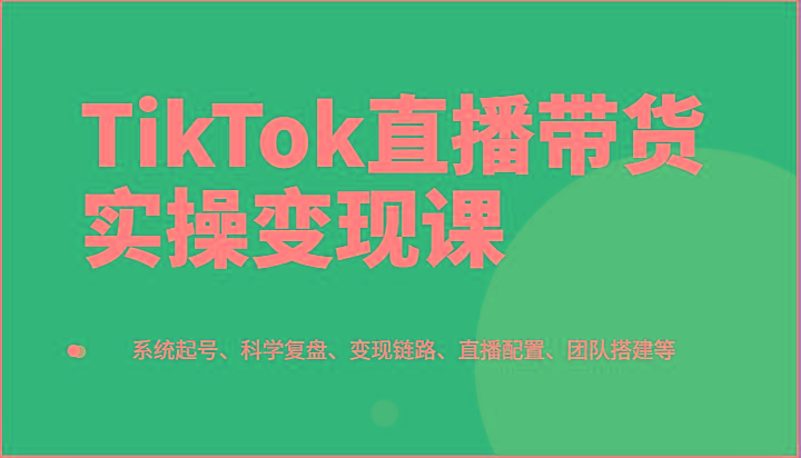 TikTok直播带货实操变现课：系统起号、科学复盘、变现链路、直播配置、团队搭建等-氚客吧