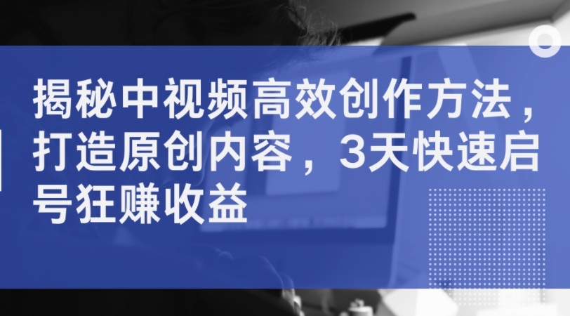 揭秘中视频高效创作方法，打造原创内容，3天快速启号狂赚收益-氚客吧