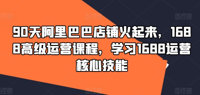 90天阿里巴巴店铺火起来，1688高级运营课程，学习1688运营核心技能-氚客吧